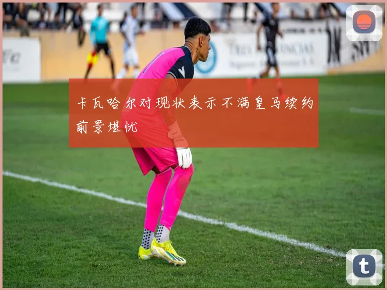 卡瓦哈尔对现状表示不满皇马续约前景堪忧