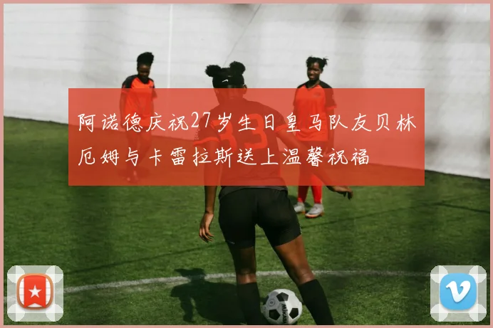 阿诺德庆祝27岁生日皇马队友贝林厄姆与卡雷拉斯送上温馨祝福