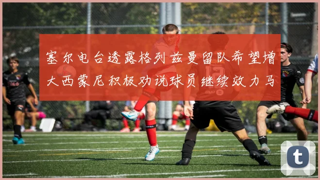 塞尔电台透露格列兹曼留队希望增大西蒙尼积极劝说球员继续效力马竞