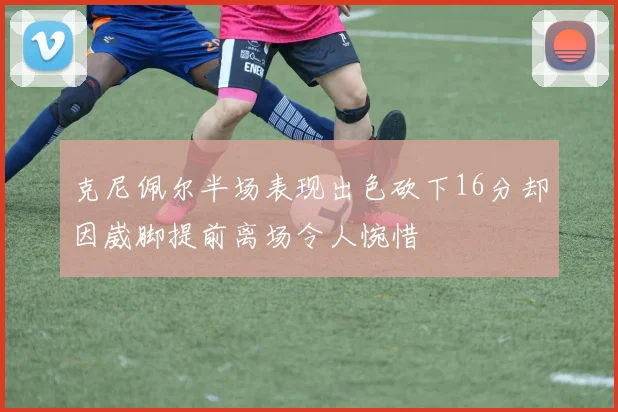 克尼佩尔半场表现出色砍下16分却因崴脚提前离场令人惋惜