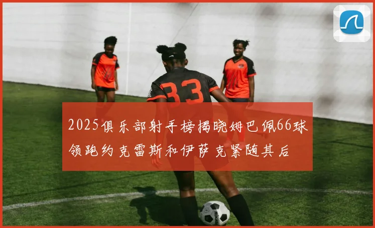 2025俱乐部射手榜揭晓姆巴佩66球领跑约克雷斯和伊萨克紧随其后