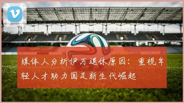 媒体人分析伊万退休原因：重视年轻人才助力国足新生代崛起