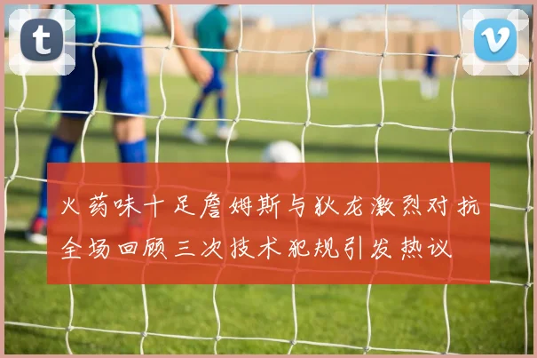 火药味十足詹姆斯与狄龙激烈对抗全场回顾三次技术犯规引发热议