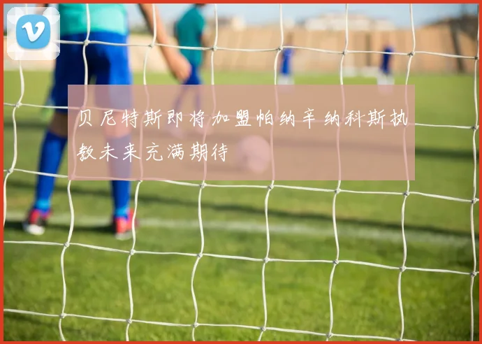 贝尼特斯即将加盟帕纳辛纳科斯执教未来充满期待