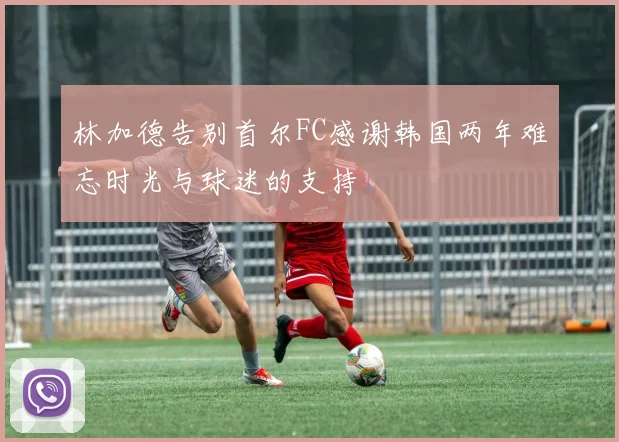 林加德告别首尔FC感谢韩国两年难忘时光与球迷的支持